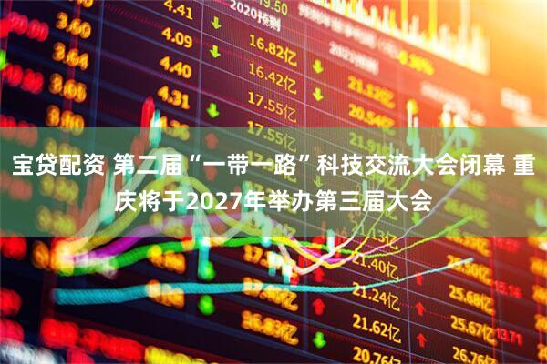 宝贷配资 第二届“一带一路”科技交流大会闭幕 重庆将于2027年举办第三届大会