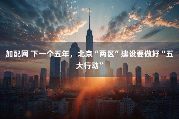 加配网 下一个五年，北京“两区”建设要做好“五大行动”