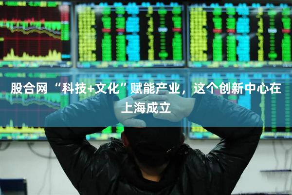 股合网 “科技+文化”赋能产业，这个创新中心在上海成立