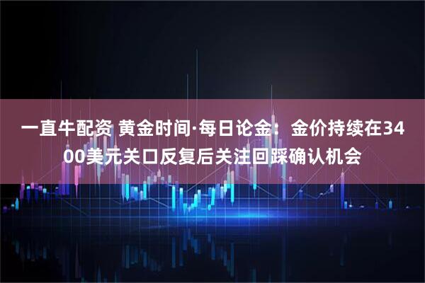 一直牛配资 黄金时间·每日论金：金价持续在3400美元关口反复后关注回踩确认机会