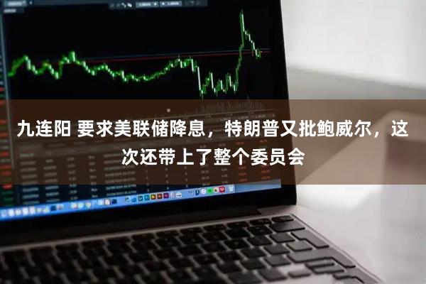 九连阳 要求美联储降息，特朗普又批鲍威尔，这次还带上了整个委员会
