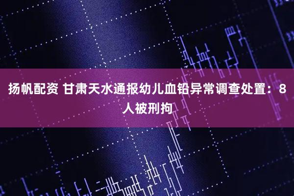 扬帆配资 甘肃天水通报幼儿血铅异常调查处置：8人被刑拘