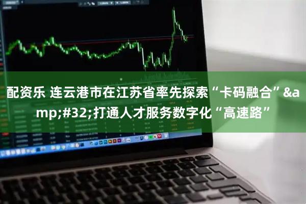 配资乐 连云港市在江苏省率先探索“卡码融合” 打通人才服务数字化“高速路”
