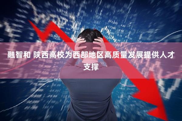 融智和 陕西高校为西部地区高质量发展提供人才支撑