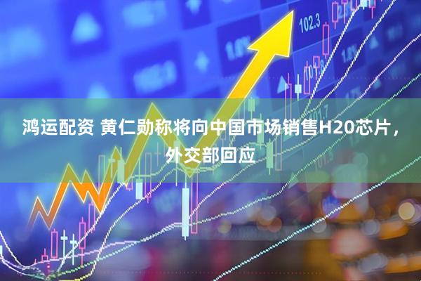 鸿运配资 黄仁勋称将向中国市场销售H20芯片，外交部回应