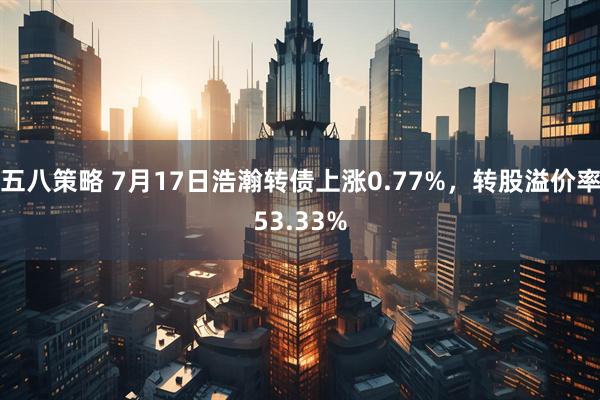 五八策略 7月17日浩瀚转债上涨0.77%，转股溢价率53.33%