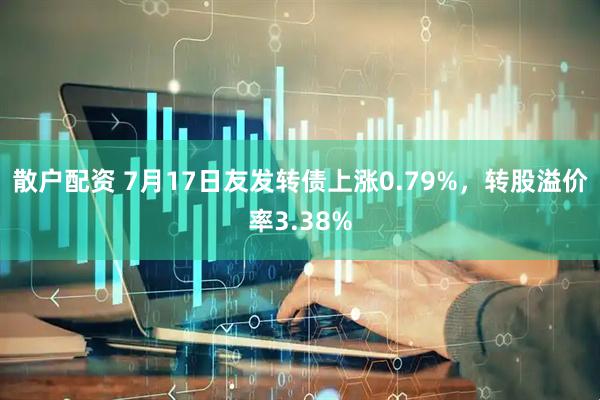 散户配资 7月17日友发转债上涨0.79%，转股溢价率3.38%