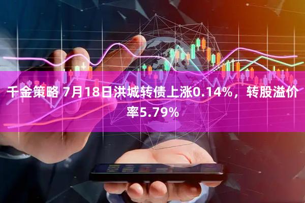 千金策略 7月18日洪城转债上涨0.14%，转股溢价率5.79%