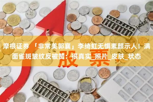 摩根证券 「非常美郭襄」李绮虹无惧素颜示人！满面雀斑皱纹反被赞：很真实_照片_皮肤_状态