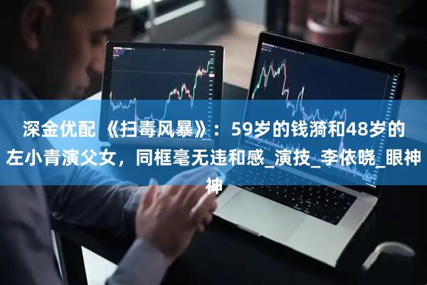 深金优配 《扫毒风暴》：59岁的钱漪和48岁的左小青演父女，同框毫无违和感_演技_李依晓_眼神