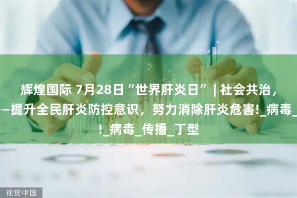 辉煌国际 7月28日“世界肝炎日” | 社会共治，消除肝炎——提升全民肝炎防控意识，努力消除肝炎危害!_病毒_传播_丁型