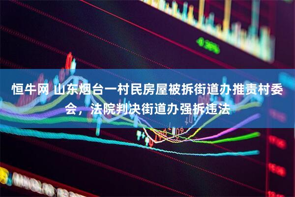 恒牛网 山东烟台一村民房屋被拆街道办推责村委会，法院判决街道办强拆违法