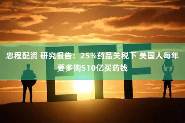 忠程配资 研究报告：25%药品关税下 美国人每年要多掏510亿买药钱