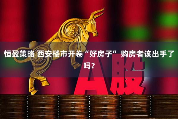 恒盈策略 西安楼市开卷“好房子” 购房者该出手了吗？
