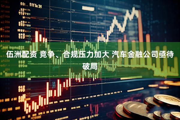 伍洲配资 竞争、合规压力加大 汽车金融公司亟待破局