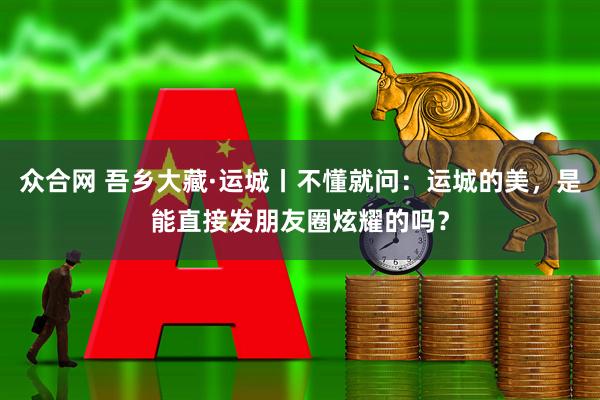 众合网 吾乡大藏·运城丨不懂就问：运城的美，是能直接发朋友圈炫耀的吗？