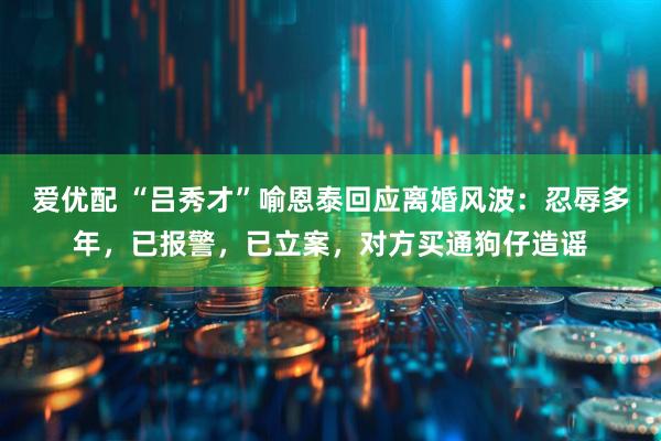 爱优配 “吕秀才”喻恩泰回应离婚风波：忍辱多年，已报警，已立案，对方买通狗仔造谣