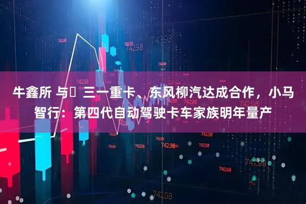 牛鑫所 与​三一重卡、东风柳汽达成合作，小马智行：第四代自动驾驶卡车家族明年量产