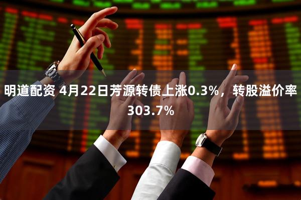 明道配资 4月22日芳源转债上涨0.3%，转股溢价率303.7%