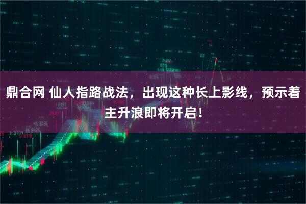 鼎合网 仙人指路战法，出现这种长上影线，预示着主升浪即将开启！