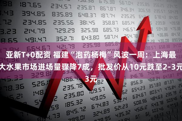亚新T+0配资 福建“泡药杨梅”风波一周：上海最大水果市场进场量骤降7成，批发价从10元跌至2-3元
